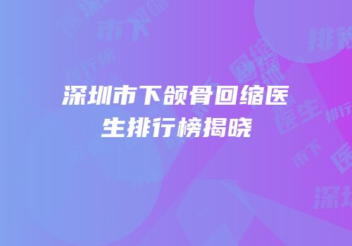深圳市下颌骨回缩医生排行榜揭晓