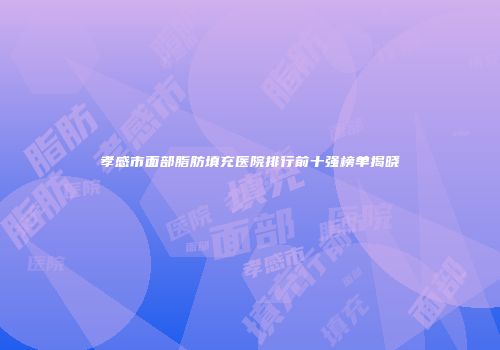 孝感市面部脂肪填充医院排行前十强榜单揭晓