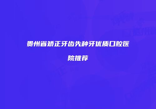 贵州省矫正牙齿先种牙优质口腔医院推荐