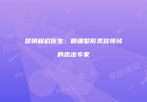 昆明程启医生：精细整形美容领域的杰出专家