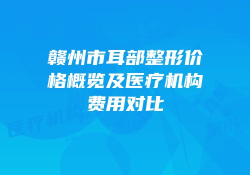 赣州市耳部整形价格概览及医疗机构费用对比