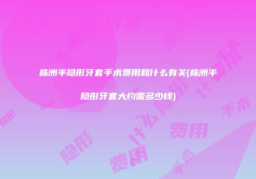 株洲半隐形牙套手术费用和什么有关(株洲半隐形牙套大约需多少钱)