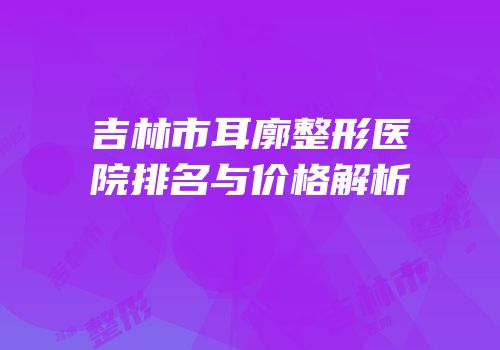 吉林市耳廓整形医院排名与价格解析