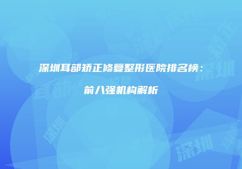 深圳耳部矫正修复整形医院排名榜：前八强机构解析