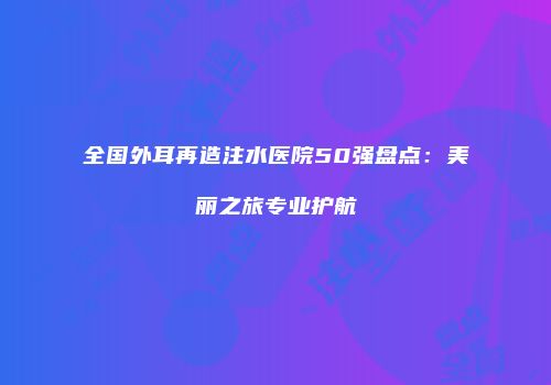 全国外耳再造注水医院50强盘点：美丽之旅专业护航