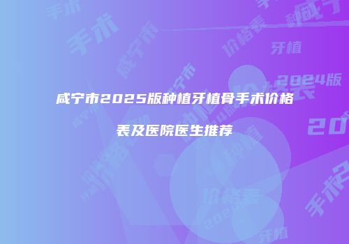 咸宁市2025版种植牙植骨手术价格表及医院医生推荐