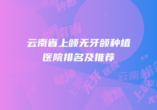 云南省上颌无牙颌种植医院排名及推荐