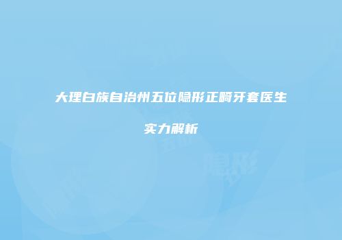 大理白族自治州五位隐形正畸牙套医生实力解析