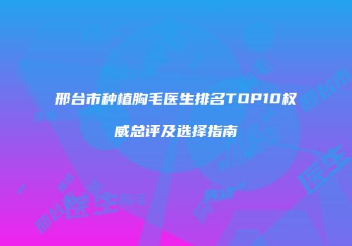 邢台市种植胸毛医生排名TOP10权威总评及选择指南