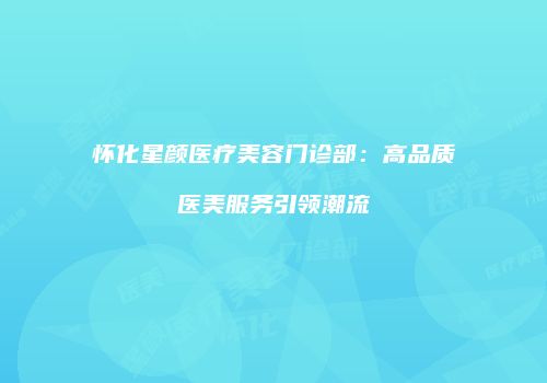 怀化星颜医疗美容门诊部：高品质医美服务引领潮流