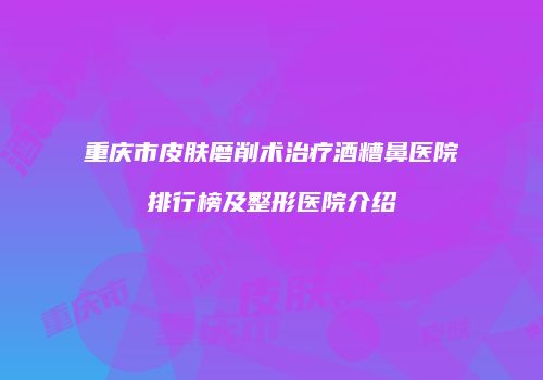 重庆市皮肤磨削术治疗酒糟鼻医院排行榜及整形医院介绍