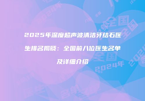 2025年深度超声波清洁牙结石医生排名揭晓：全国前八位医生名单及详细介绍