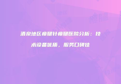 酒泉地区瘦腿针瘦腿医院分析：技术设备优质，服务口碑佳