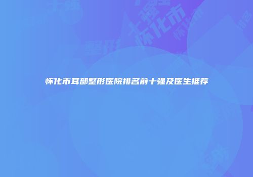 怀化市耳部整形医院排名前十强及医生推荐