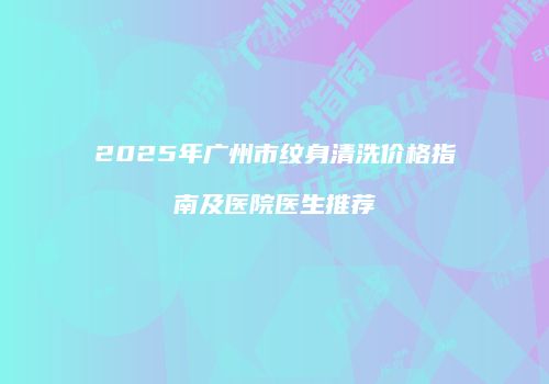 2025年广州市纹身清洗价格指南及医院医生推荐