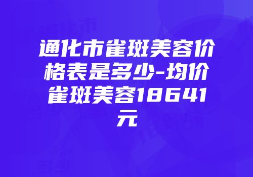 通化市雀斑美容价格表是多少-均价雀斑美容18641元