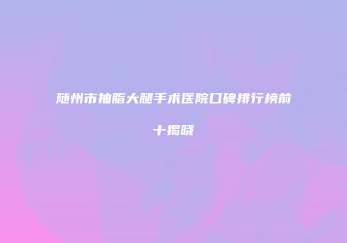 随州市抽脂大腿手术医院口碑排行榜前十揭晓