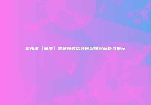 杭州市【深层】果味喷砂洁牙医院排名解析与推荐