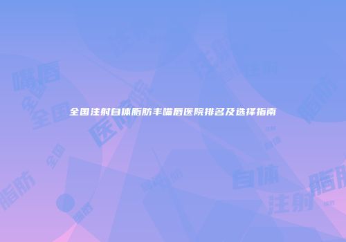 全国注射自体脂肪丰嘴唇医院排名及选择指南