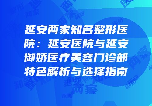 延安两家知名整形医院：延安医院与延安御娇医疗美容门诊部特色解析与选择指南