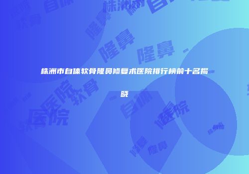 株洲市自体软骨隆鼻修复术医院排行榜前十名揭晓