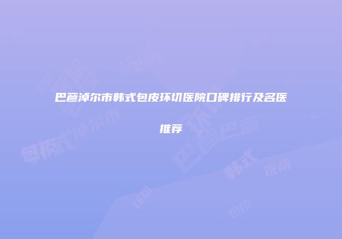 巴彦淖尔市韩式包皮环切医院口碑排行及名医推荐