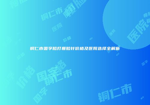 铜仁市国字脸打瘦脸针价格及医院选择全解析