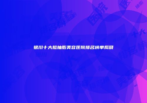 银川十大脸抽脂美容医院排名榜单揭晓