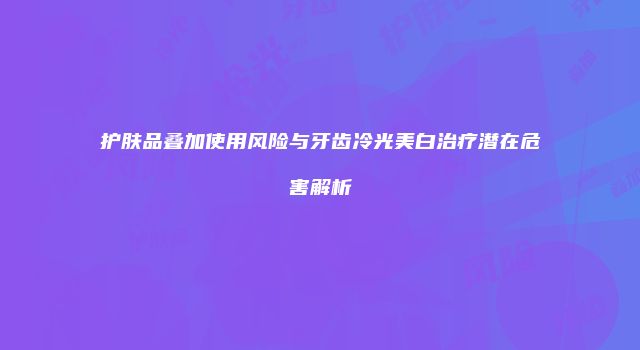 护肤品叠加使用风险与牙齿冷光美白治疗潜在危害解析