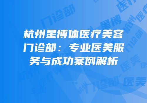 杭州星博体医疗美容门诊部：专业医美服务与成功案例解析