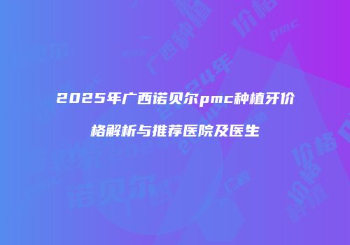 2025年广西诺贝尔pmc种植牙价格解析与推荐医院及医生