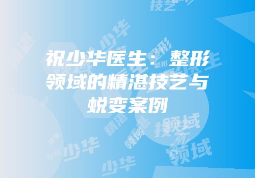 祝少华医生：整形领域的精湛技艺与蜕变案例