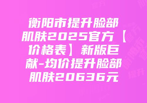 衡阳市提升脸部肌肤2025官方【价格表】新版巨献-均价提升脸部肌肤20636元