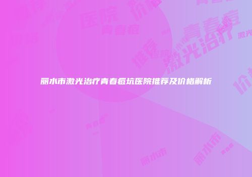 丽水市激光治疗青春痘坑医院推荐及价格解析