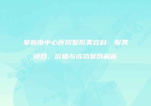 阜新市中心医院整形美容科：服务项目、价格与成功案例解析
