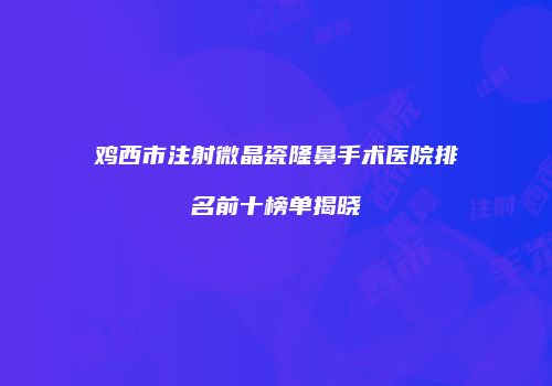鸡西市注射微晶瓷隆鼻手术医院排名前十榜单揭晓