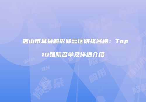 唐山市耳朵畸形修复医院排名榜：Top10强院名单及详细介绍