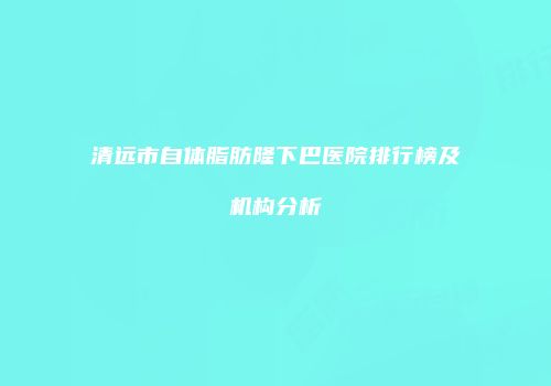 清远市自体脂肪隆下巴医院排行榜及机构分析
