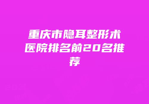 重庆市隐耳整形术医院排名前20名推荐