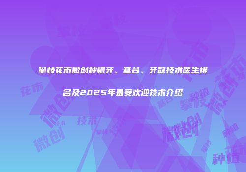 攀枝花市微创种植牙、基台、牙冠技术医生排名及2025年最受欢迎技术介绍