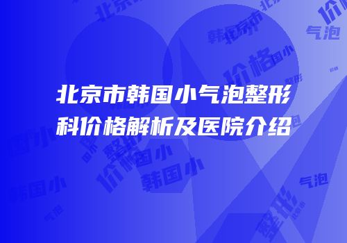 北京市韩国小气泡整形科价格解析及医院介绍