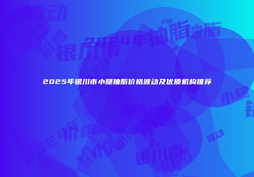 2025年银川市小腿抽脂价格波动及优质机构推荐