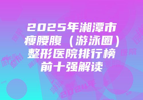 2025年湘潭市瘦腰腹（游泳圈）整形医院排行榜前十强解读