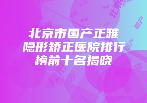 北京市国产正雅隐形矫正医院排行榜前十名揭晓