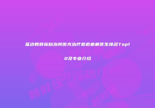 延边朝鲜族自治州激光治疗痘痘疤痕医生排名Top10及专业介绍