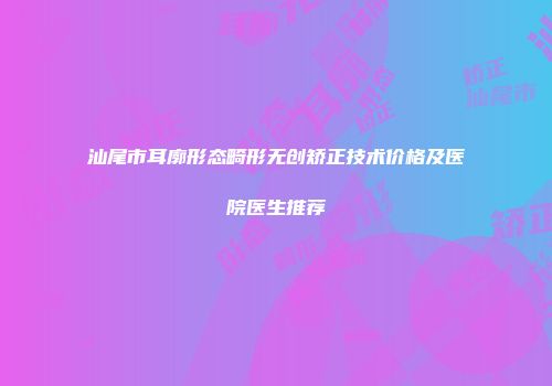 汕尾市耳廓形态畸形无创矫正技术价格及医院医生推荐