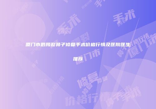 厦门市唇腭裂鼻子修复手术价格行情及医院医生推荐
