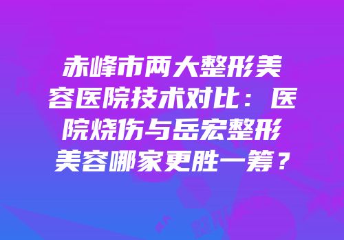 赤峰市两大整形美容医院技术对比：医院烧伤与岳宏整形美容哪家更胜一筹？
