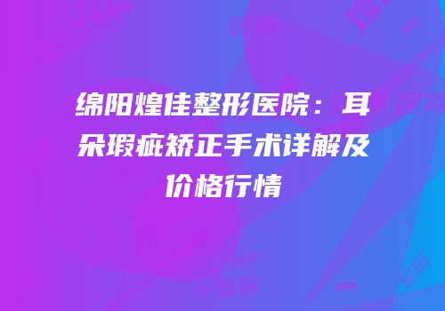 绵阳煌佳整形医院：耳朵瑕疵矫正手术详解及价格行情
