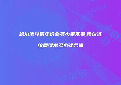 哈尔滨纹眉线价格多少贵不贵,哈尔滨纹眉线术多少钱合适